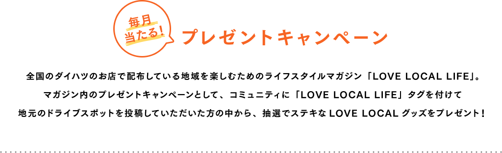 毎月当たる!プレゼントキャンペーン 全国のダイハツのお店で配布している地域を楽しむためのライフスタイルマガジン「LOVE LOCAL LIFE」。マガジン内のプレゼントキャンペーンとして、コミュニティに「LOVE LOCAL LIFE」タグを付けて地元のドライブスポットを投稿していただいた方の中から、抽選でステキなLOVE LOCALグッズをプレゼント!