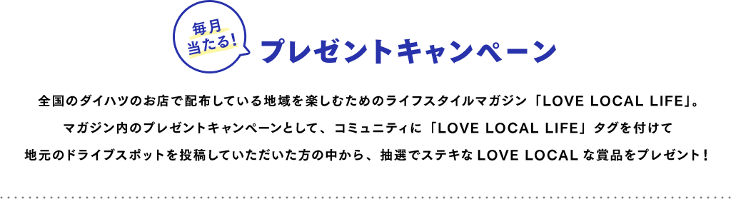 毎月当たる!プレゼントキャンペーン 全国のダイハツのお店で配布している地域を楽しむためのライフスタイルマガジン「LOVE LOCAL LIFE」。マガジン内のプレゼントキャンペーンとして、コミュニティに「LOVE LOCAL LIFE」タグを付けて地元のドライブスポットを投稿していただいた方の中から、抽選でステキなLOVE LOCALな賞品をプレゼント!