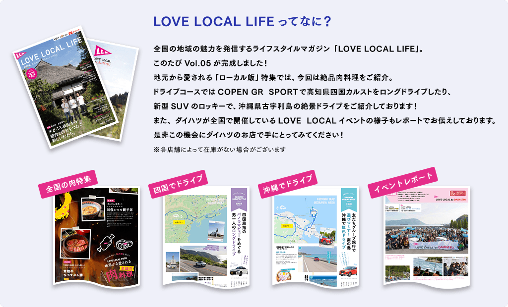 LOVE LOCAL LIFEってなに? 全国の地域の魅力を発信するライフスタイルマガジン「LOVE LOCAL LIFE」。このたびVol.05が完成しました!地元から愛される「ローカル飯」特集では、今回は絶品肉料理をご紹介。ドライブコースではCOPEN GR SPORTで高知県四国カルストをロングドライブしたり、新型SUVのロッキーで、沖縄県古宇利島の絶景ドライブをご紹介しております!また、ダイハツが全国で開催しているLOVE LOCALイベントの様子もレポートでお伝えしております。是非この機会にダイハツのお店で手にとってみてください!※各店舗によって在庫がない場合がございます