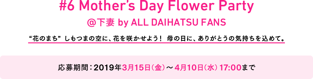 #6 Mother’s Day Flower Party @下妻 by ALL DAIHATSU FANS “花のまち” しもつまの空に、花を咲かせよう! 母の日に、ありがとうの気持ちを込めて。 応募期間:2019年3月15日(金)~4月10日(水)17:00まで