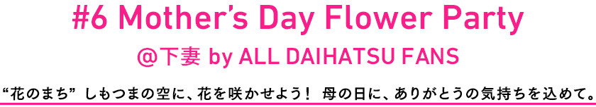 #6 Mother’s Day Flower Party @下妻 by ALL DAIHATSU FANS “花のまち” しもつまの空に、花を咲かせよう！ 母の日に、ありがとうの気持ちを込めて。 応募期間：2019年3月15日（金）～4月10日（水）17:00まで