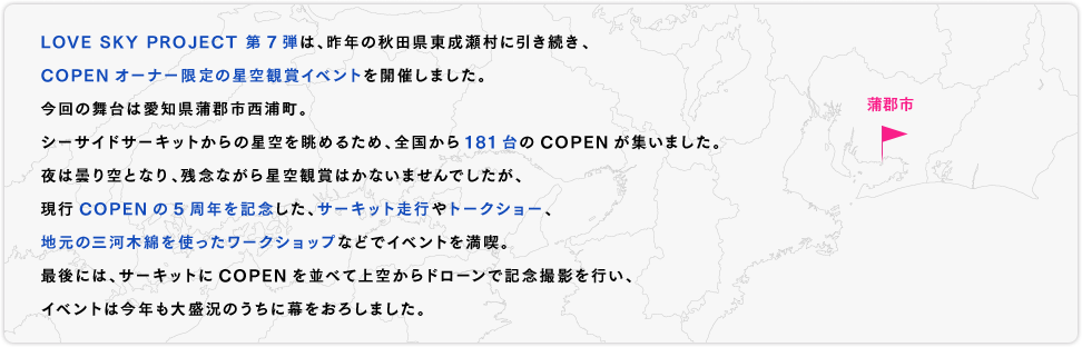 LOVE SKY PROJECT 第7弾は、昨年の秋田県東成瀬村に引き続き、COPENオーナー限定の星空観賞イベントを開催しました。今回の舞台は愛知県蒲郡市西浦町。シーサイドサーキットからの星空を眺めるため、全国から181台のCOPENが集いました。夜は曇り空となり、残念ながら星空観賞はかないませんでしたが、現行COPENの5周年を記念した、サーキット走行やトークショー、地元の三河木綿を使ったワークショップなどでイベントを満喫。最後には、サーキットにCOPENを並べて上空からドローンで記念撮影を行い、イベントは今年も大盛況のうちに幕をおろしました。